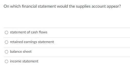 On which financial statement would the supplies account appear?
statement of cash flows
retained earnings statement
balance sheet
O income statement
