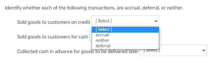 Identify whether each of the following transactions, are accrual, deferral, or neither.
Sold goods to customers on credit ( Select]
[ Select]
accrual
Sold goods to customers for cash
neither
deferral
Collected cash in advance for goods to be delivered later
T Select ]
>
