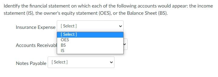 Identify the financial statement on which each of the following accounts would appear: the income
statement (IS), the owner's equity statement (OES), or the Balance Sheet (BS).
Insurance Expense [ Select]
[ Select ]
OES
Accounts Receivabl BS
IS
Notes Payable [ Select]
>
