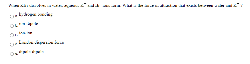 When KBr dissolves in water, aqueous K* and Br ions form. What is the force of attraction that exists between water and K* ?
hydrogen bonding
a.
O b. ion-dipole
ion-ion
London dispersion force
dipole-dipole
е.
