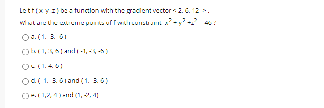 Le tf(x, y.z) be a function with the gradient vector < 2, 6, 12 >.
What are the extreme points of f with constraint x² + y2 +z2 = 46 ?
O a. ( 1, -3, -6)
Ob.(1, 3, 6) and (-1, -3, -6 )
OC. (1, 4, 6)
O d. (-1, -3, 6) and ( 1, -3, 6)
O e. (1,2, 4 ) and (1, -2, 4)
