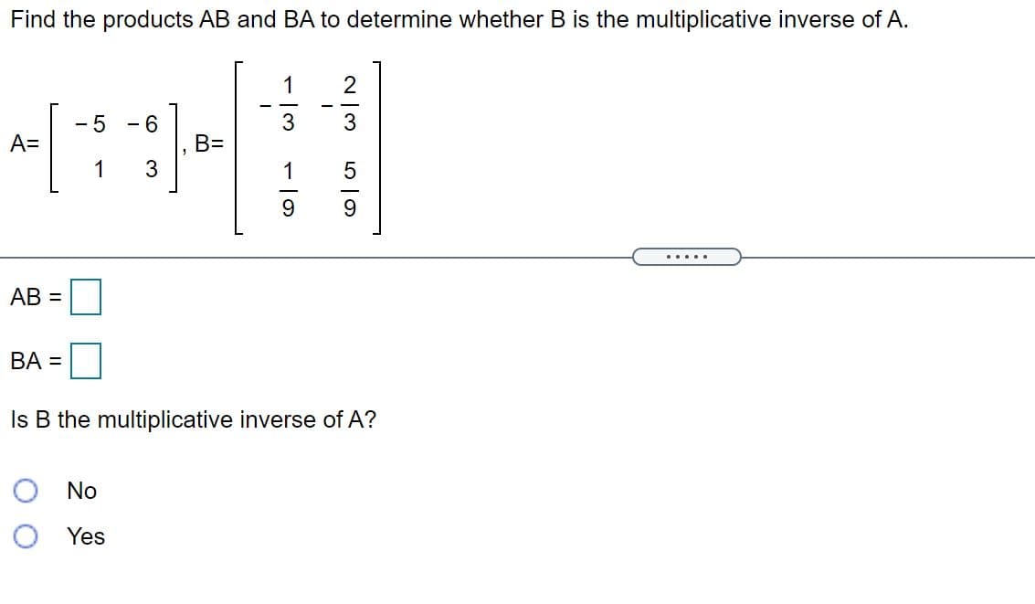 Find the products AB and BA to determine whether B is the multiplicative inverse of A.
1
- 5
- 6
3
3
A=
B=
3
1
1
9.
.....
AB =
BA =
Is B the multiplicative inverse of A?
O No
O Yes
