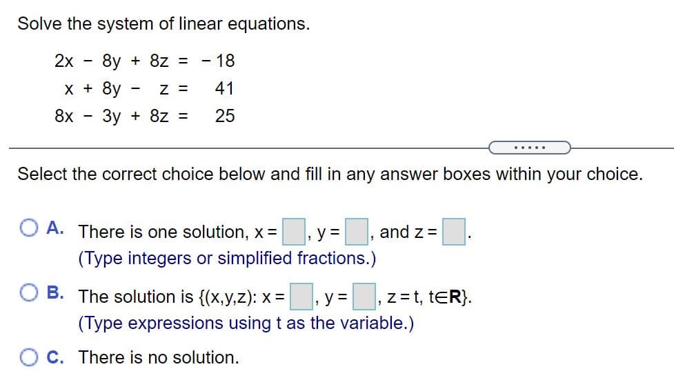 Solve the system of linear equations.
2х
8y + 8z = - 18
х+
8y
Z =
41
8x
-3y + 8z =
25
.....
Select the correct choice below and fill in any answer boxes within your choice.
O A. There is one solution, x =
y =
and z =
(Type integers or simplified fractions.)
В.
The solution is {(x,y,Z): x =, y =
z= t, tER}.
(Type expressions using t as the variable.)
O C. There is no solution.
