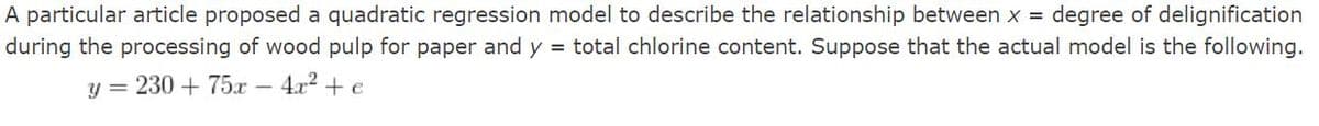 A particular article proposed a quadratic regression model to describe the relationship between x = degree of delignification
during the processing of wood pulp for paper and y = total chlorine content. Suppose that the actual model is the following.
y = 230 + 75r –
4.x2 + e
