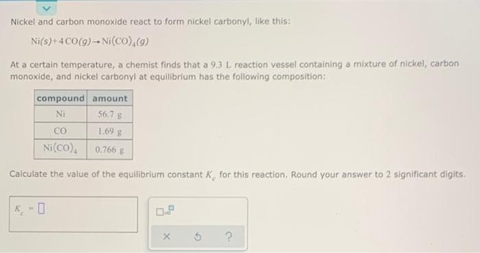 Nickel and carbon monoxide react to form nickel carbonyl, like this:
Ni(s)+4 CO(9)-Ni(co),(9)
At a certain temperature, a chemist finds that a 9.3 L reaction vessel containing a mixture of nickel, carbon
monoxide, and nickel carbonyl at equllibrium has the following composition:
compound amount
Ni
56.7 g
CO
1.69 g
Ni(co),
0.766 g
Calculate the value of the equilibrium constant K, for this reaction. Round your answer to 2 significant digits.
