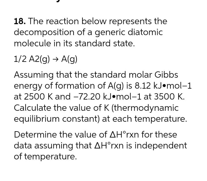 18. The reaction below represents the
decomposition of a generic diatomic
molecule in its standard state.
1/2 A2(g) → A(g)
Assuming that the standard molar Gibbs
energy of formation of A(g) is 8.12 kJ•mol–1
at 2500 K and -72.20 kJ•mol-1 at 3500 K.
Calculate the value of K (thermodynamic
equilibrium constant) at each temperature.
Determine the value of AH°rxn for these
data assuming that AH°rxn is independent
of temperature.
