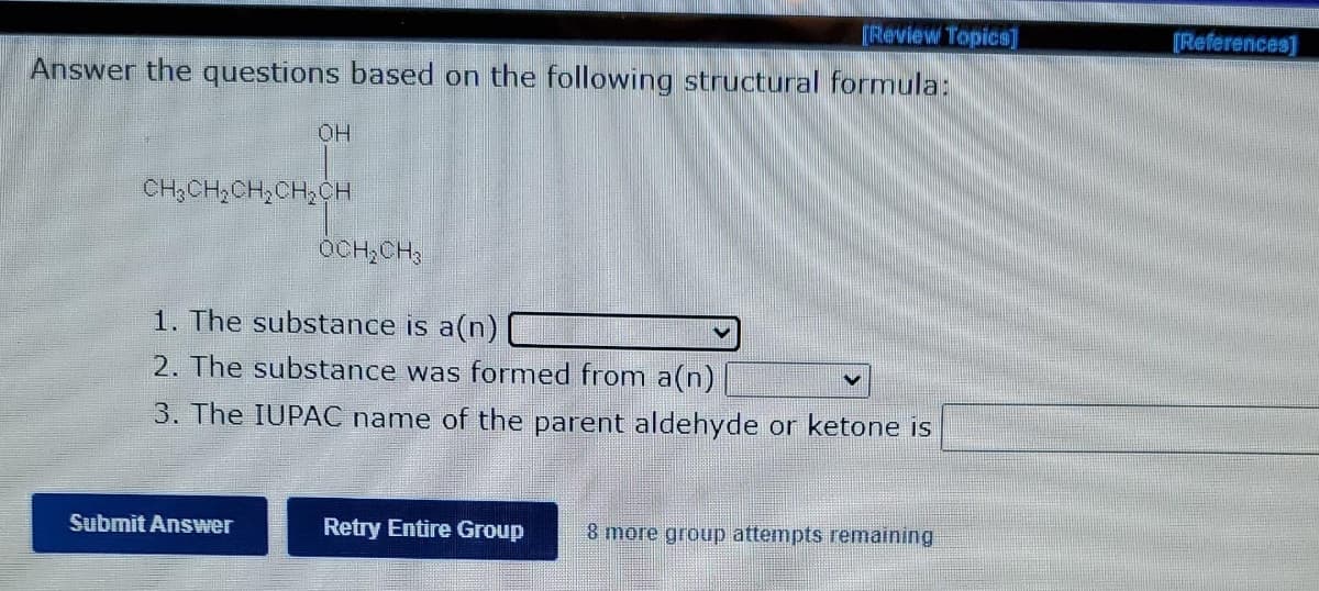 [Review Topics]
[References]
Answer the questions based on the following structural formula:
OH
CH;CH,CH,CH,CH
OCH,CH
1. The substance is a(n) [L
2. The substance was formed from a(n)
3. The IUPAC name of the parent aldehyde or ketone is
Submit Answer
Retry Entire Group
8 more group attempts remaining
