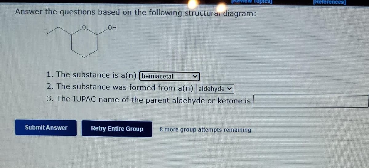 Review Topics]
[References]
Answer the questions based on the following structurai diagram:
HO
1. The substance is a(n) [hemiacetal
2. The substance was formed from a(n) aldehyde v
3. The IUPAC name of the parent aldehyde or ketone is
Submit Answer
Retry Entire Group
8 more group attempts remaining
