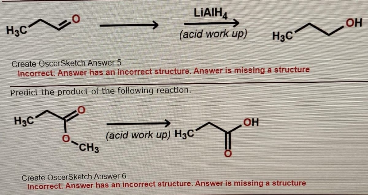LIAIH,
OH
H3c o
(acid work up)
H3C
Create OscerSketch Answer 5
Incorrect: Answer has an incorrect structure. Answer is missing a structure
Predict the product of the following reaction.
H3C
OH
(acid work up) H3C
CH3
Create OscerSketch Answer 6
Incorrect: Answer has an incorrect structure. Answer is missing a structure
