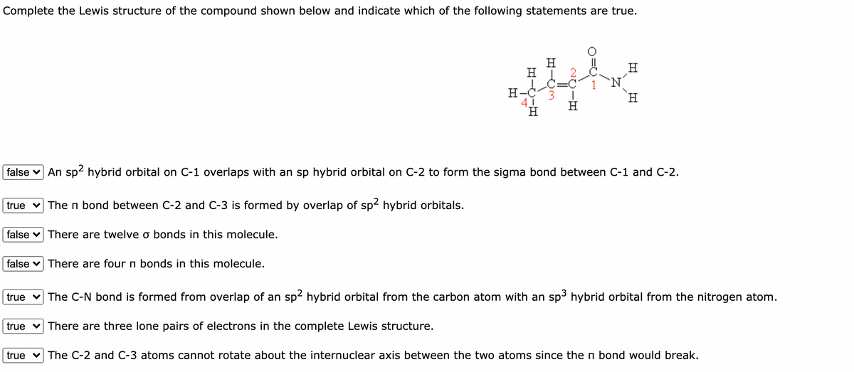 Complete the Lewis structure of the compound shown below and indicate which of the following statements are true.
H
H
H-C3
41
H.
H.
H
false v An sp2 hybrid orbital on C-1 overlaps with an sp hybrid orbital on C-2 to form the sigma bond between C-1 and C-2.
true v The n bond between C-2 and C-3 is formed by overlap of sp2 hybrid orbitals.
false v There are twelve o bonds in this molecule.
false v There are four n bonds in this molecule.
true v The C-N bond is formed from overlap of an sp- hybrid orbital from the carbon atom with an sp3 hybrid orbital from the nitrogen atom.
true
There are three lone pairs of electrons in the complete Lewis structure.
true v The C-2 and C-3 atoms cannot rotate about the internuclear axis between the two atoms since the n bond would break.
