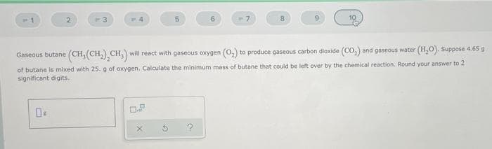 2.
-3
6.
8
Gaseous butane (CH, (CH,) CH, will react with gaseous oxygen (0,) to produce gaseous carbon dioxide (CO.) and gaseous water (H,0). Suppose 4.65 g
of butane is mixed with 25.g of oxygen. Calculate the minimum mass of butane that could be left over by the chemical reaction. Round your answer to 2
significant digits.
