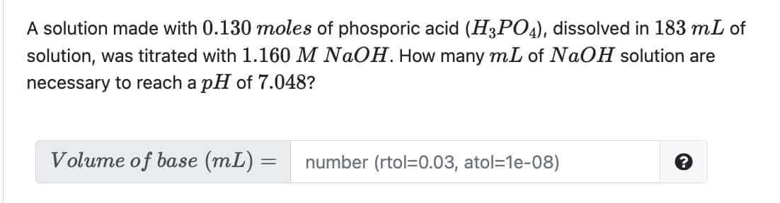 A solution made with 0.130 moles of phosporic acid (H3PO4), dissolved in 183 mL of
solution, was titrated with 1.160 M NAOH. How many mL of NaOH solution are
necessary to reach a pH of 7.048?
Volume of base (mL) =
number (rtol=0.03, atol=1e-08)
