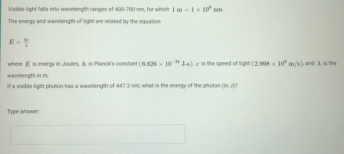 Visible light falls into wavelength ranges of 400-700 nm, for which 1 m = 1 × 10° nm
The energy and wavelength of light are related by the equation
hc
E =
where E is energy in Joules, h is Planck's constant (6.626 x 10 34 J-s), c is the speed of light (2.998 x 10° m/s), and X is the
wavelength in m.
If a visible light photon has a wavelength of 447.3 nm, what is the energy of the photon (in J)?
Type answer:
