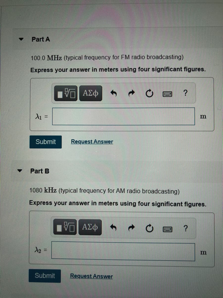 Part A
100.0 MHz (typical frequency for FM radio broadcasting)
Express your answer in meters using four significant figures.
V ΑΣφ
!!
m
Submit
Request Answer
Part B
1080 kHz (typical frequency for AM radio broadcasting)
Express your answer in meters using four significant figures.
?
12 =
%3D
m
Submit
Request Answer
