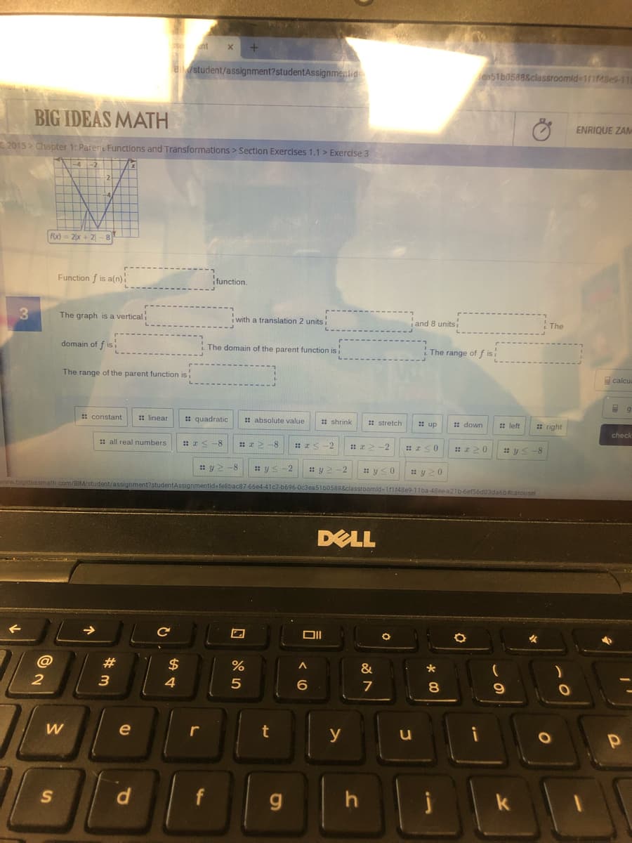at
student/assignment?studentAssignmentid
en51b0588&classroomid-1f1f48es-11
BIG IDEAS MATH
ENRIQUE ZAM
2015> Chapter 1: Pareni Functions and Transformations > Section Exercises 1.1 > Exercise 3
fox) = 2x + 2 - 8
Function f is a(n)
ifunction.
The graph is a verticali
i with a translation 2 units
i and 8 units
The
domain of f is
The domain of the parent function is
The range of f isi
The range of the parent function is
calcu
* constant
: linear
: quadratic
: absolute value
: shrink
: stretch
: up
: down
: left
: right
check
: all real numbers
: I< -8
: 22 -8
-2
-2
: z20
: y< -8
-2
: y> -2
: y<0
: y 20
ignmentid=feBbac87-66e4-41c7-b696-0c3ea51b0588&ciassroomid-1f1148e9-11ba-48ee-a21b-6ef56d03da6bcarousel
DELL
@
2$
3
4
8.
e
r
y
u
d
f
g
h
k
