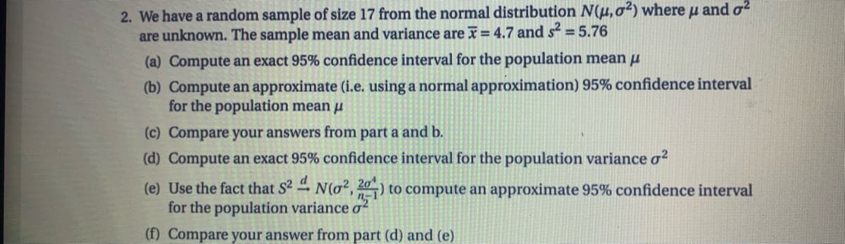 2. We have a random sample of size 17 from the normal distribution N(u, o?) where u and o?
are unknown. The sample mean and variance are = 4.7 and s = 5.76
(a) Compute an exact 95% confidence interval for the population mean u
(b) Compute an approximate (i.e. using a normal approximation) 95% confidence interval
for the population mean u
(c) Compare your answers from part a and b.
(d) Compute an exact 95% confidence interval for the population variance o?
(e) Use the fact that S2 N(o2, 20) to compute an approximate 95% confidence interval
for the population variance ơ?
(f) Compare your answer from part (d) and (e)
