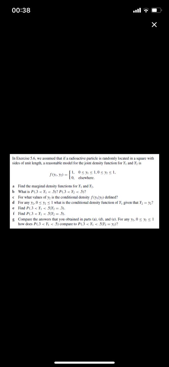 00:38
ull 7 O
In Exercise 5.6, we assumed that if a radioactive particle is randomly located in a square with
sides of unit length, a reasonable model for the joint density function for Y, and Y, is
J 1, 0<yı < 1,0 < y» < 1,
| 0, elsewhere.
f(yı, y2) =
a Find the marginal density functions for Y1 and Y2.
b What is P(.3 < Yj < .5)? P(.3 < Y, < .5)?
c For what values of y, is the conditional density f(yıly) defined?
d For any y2, 0 < y <1 what is the conditional density function of Y given that Y, = y2?
e Find P(.3 <Y < 5[Y = .3).
f Find P(.3 < Y < .5|Y; = .5).
g Compare the answers that you obtained in parts (a), (d), and (e). For any y2, 0 < ys1
how does P(.3 < Yj < .5) compare to P(.3 < Y1 < .5|Y2 = y2)?
