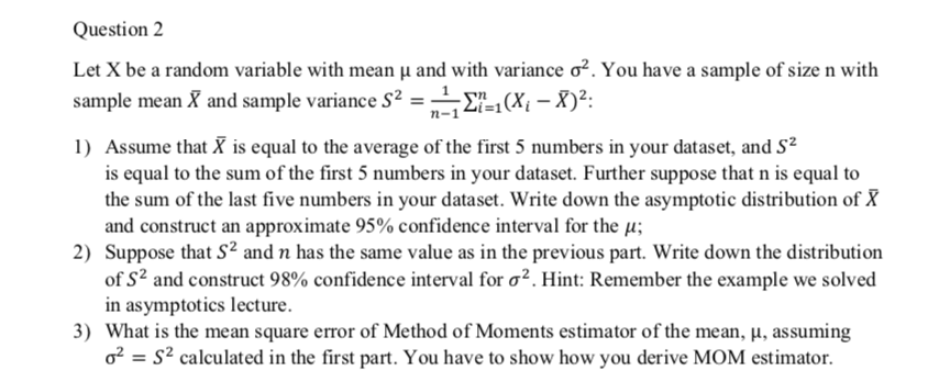 Question 2
Let X be a random variable with mean µ and with variance o². You have a sample of size n with
sample mean X and sample variance S² =E-1(X{ – X)²:
1) Assume that X is equal to the average of the first 5 numbers in your dataset, and S?
is equal to the sum of the first 5 numbers in your dataset. Further suppose that n is equal to
the sum of the last five numbers in your dataset. Write down the asymptotic distribution of X
and construct an approximate 95% confidence interval for the µ;
2) Suppose that S² and n has the same value as in the previous part. Write down the distribution
of S? and construct 98% confidence interval for o?. Hint: Remember the example we solved
in asymptotics lecture.
3) What is the mean square error of Method of Moments estimator of the mean, µ, assuming
o? = s² calculated in the first part. You have to show how you derive MOM estimator.
%3D
