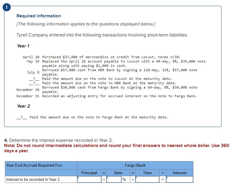 !
Required information
[The following information applies to the questions displayed below.]
Tyrell Company entered into the following transactions involving short-term liabilities.
Year 1
April 20 Purchased $37,000 of merchandise on credit from Locust, terms n/30.
May 19 Replaced the April 20 account payable to Locust with a 90-day, 8 %, $35,000 note
payable along with paying $2,000 in cash.
July 8
?
November 28
Borrowed $57,000 cash from NBR Bank by signing a 120-day, 11%, $57,000 note
payable.
Paid the amount due on the note to Locust at the maturity date.
Paid the amount due on the note to NBR Bank at the maturity date.
Borrowed $30,000 cash from Fargo Bank by signing a 60-day, 8 %, $30,000 note
payable.
December 31 Recorded an adjusting entry for accrued interest on the note to Fargo Bank.
Year 2
__? Paid the amount due on the note to Fargo Bank at the maturity date.
4. Determine the interest expense recorded in Year 2.
Note: Do not round intermediate calculations and round your final answers to nearest whole dollar. Use 360
days a year.
Year End Accrual Required For:
Fargo Bank
Principal
x
Rate
x
Time
Interest
Interest to be recorded in Year 2
%
