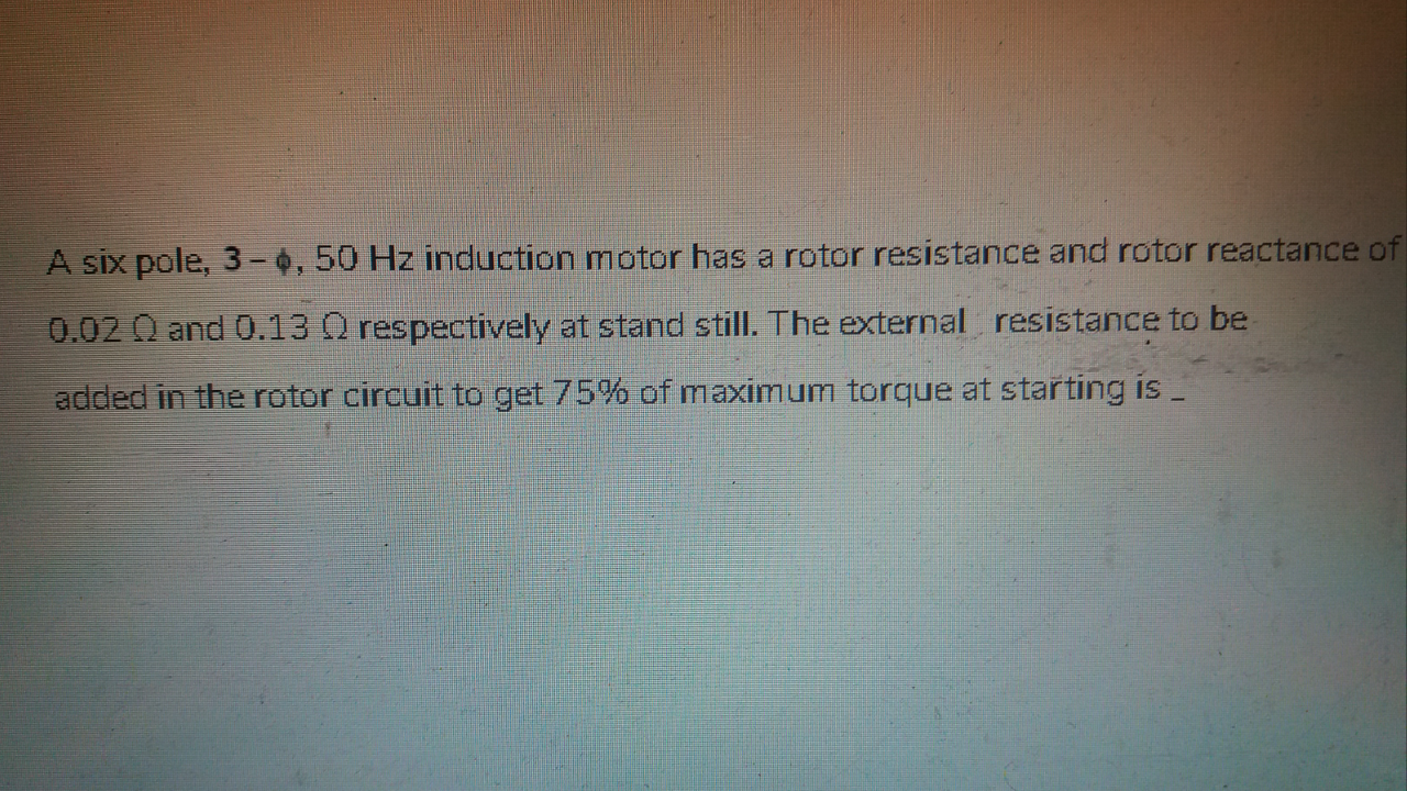 A six pole, 3 - 0, 50 Hz induction motor has a rotor resistance and rotor reactance c
0.02 Q and 0.13 O respectively at stand still. The external resistance to be
added in the rotor circuit to get 75% of maximum torque at starting is _
