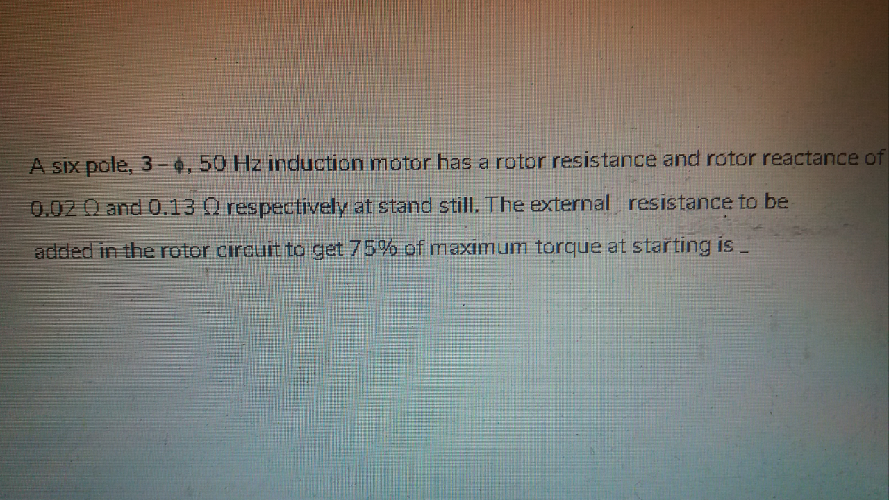 A six pole, 3-0, 50 Hz induction motor has a rotor resistance and rotor reactance of
0.02 Q and 0.13 O respectively at stand still. The external resistance to be
added in the rotor circuit to get 75% of maximum torque at starting is _
