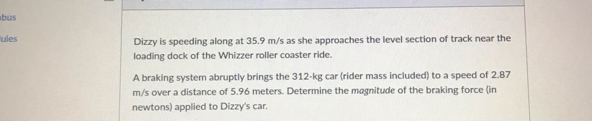 bus
ules
Dizzy is speeding along at 35.9 m/s as she approaches the level section of track near the
loading dock of the Whizzer roller coaster ride.
A braking system abruptly brings the 312-kg car (rider mass included) to a speed of 2.87
m/s over a distance of 5.96 meters. Determine the magnitude of the braking force (in
newtons) applied to Dizzy's car.
