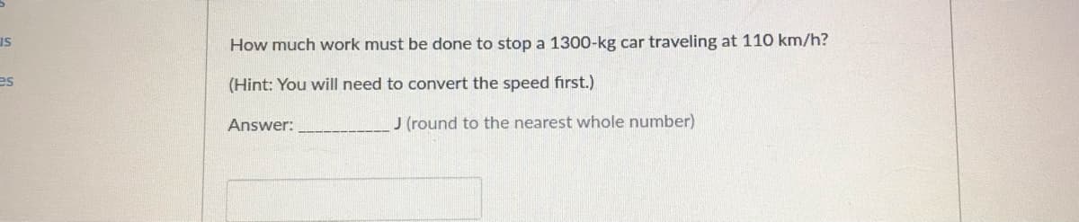 IS
How much work must be done to stop a 1300-kg car traveling at 110 km/h?
es
(Hint: You will need to convert the speed first.)
Answer:
J (round to the nearest whole number)
