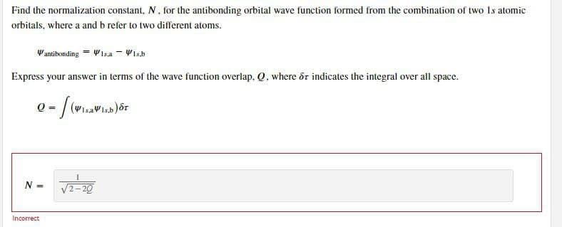 Find the normalization constant, N, for the antibonding orbital wave function formed from the combination of two Is atomic
orbitals, where a and b refer to two different atoms.
Vantibonding = WIsa - Vis.b
Express your answer in terms of the wave function overlap. Q. where &r indicates the integral over all space.
(WizaWisb
N =
V2-20
Incorrect
