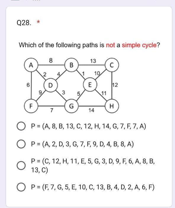 Q28. *
Which of the following paths is not a simple cycle?
8
A
6
O
F
D
7
3
B
G
5
13
E
10
14
11
C
12
H
O P (A, 8, B, 13, C, 12, H, 14, G, 7, F, 7, A)
OP= (A, 2, D, 3, G, 7, F, 9, D, 4, B, 8, A)
P = (C, 12, H, 11, E, 5, G, 3, D, 9, F, 6, A, 8, B,
13, C)
OP (F, 7, G, 5, E, 10, C, 13, B, 4, D, 2, A, 6, F)