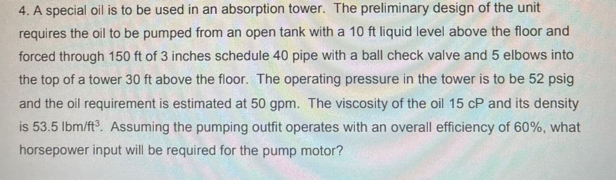 4. A special oil is to be used in an absorption tower. The preliminary design of the unit
requires the oil to be pumped from an open tank with a 10 ft liquid level above the floor and
forced through 150 ft of 3 inches schedule 40 pipe with a ball check valve and 5 elbows into
the top of a tower 30 ft above the floor. The operating pressure in the tower is to be 52 psig
and the oil requirement is estimated at 50 gpm. The viscosity of the oil 15 cP and its density
is 53.5 Ibm/ft. Assuming the pumping outfit operates with an overall efficiency of 60%, what
horsepower input will be required for the pump motor?
