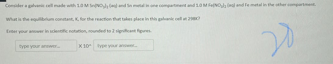 Consider a galvanic cell made with 1.0 M Sn(NO3), (aq) and Sn metal in one compartment and 1.0 M Fe(NO3)2 (aq) and Fe metal in the other compartment.
What is the equilibrium constant, K, for the reaction that takes place in this galvanic cell at 298K?
Enter your answer in scientific notation, rounded to 2 significant figures.
type your answer.
X 10^
type your answer.
