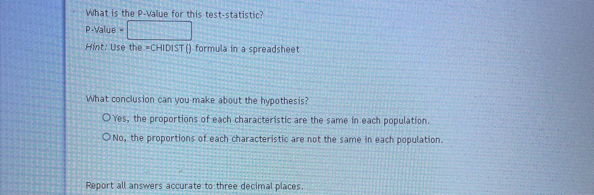 What is the P-Value for this test-statistic?
P-Value =
Hint: Use the =CHIDIST () formula in a spreadsheet
What conclusion can you make about the hypothesis?
O Yes, the proportions of each characteristic are the same in each population.
O No, the proportions of each characteristic are not the same in each population.
Report all answers accurate to three decimal places.
