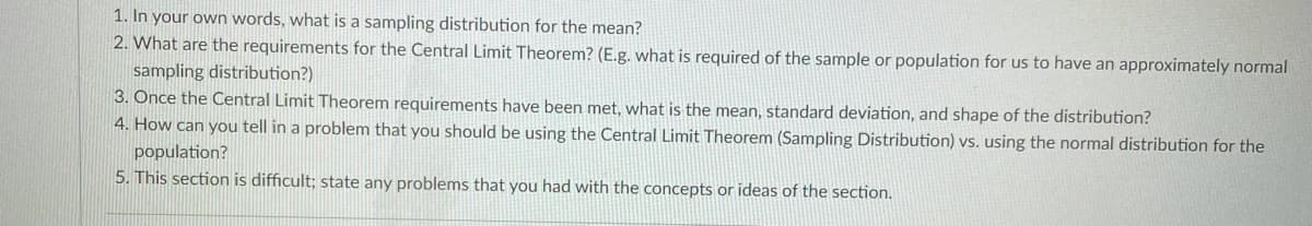 1. In your own words, what is a sampling distribution for the mean?
2. What are the requirements for the Central Limit Theorem? (E.g. what is required of the sample or population for us to have an approximately normal
sampling distribution?)
3. Once the Central Limit Theorem requirements have been met, what is the mean, standard deviation, and shape of the distribution?
4. How can you tell in a problem that you should be using the Central Limit Theorem (Sampling Distribution) vs. using the normal distribution for the
population?
5. This section is difficult; state any problems that you had with the concepts or ideas of the section.
