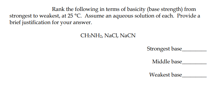 Rank the following in terms of basicity (base strength) from
strongest to weakest, at 25 °C. Assume an aqueous solution of each. Provide a
brief justification for your answer.
CH:NH2, NaCl, NaCN
Strongest base.
Middle base
Weakest base
