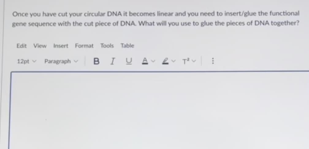 Once you have cut your circular DNA it becomes linear and you need to insert/glue the functional
gene sequence with the cut piece of DNA. What will you use to glue the pieces of DNA together?
Edit View Insert Format Tools Table
12pt v
Paragraph v B I UA
