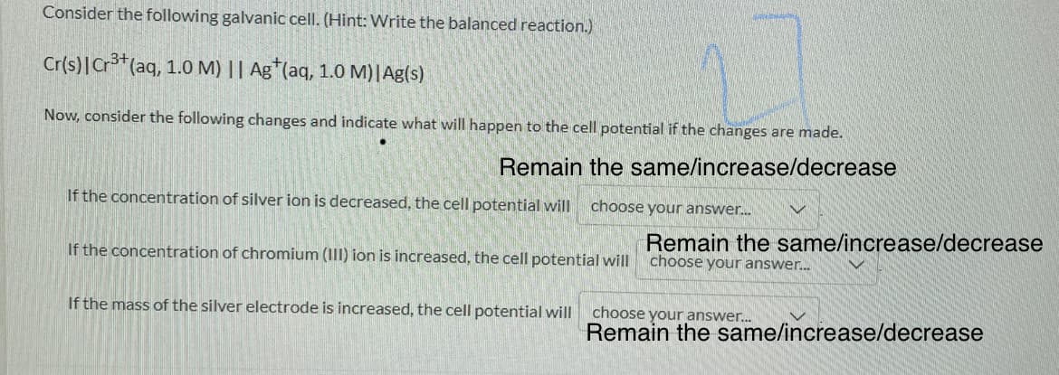 Consider the following galvanic cell. (Hint: Write the balanced reaction.)
Cr(s)|Cr3*(aq, 1.0 M) || Ag*(aq, 1.0 M)|Ag(s)
Now, consider the following changes and indicate what will happen to the cell potential if the changes are made.
Remain the same/increase/decrease
If the concentration of silver ion is decreased, the cell potential will
choose your answer.
Remain the same/increase/decrease
If the concentration of chromium (III) ion is increased, the cell potential will choose your answer.
If the mass of the silver electrode is increased, the cell potential will
choose your answer...
Remain the same/increase/decrease

