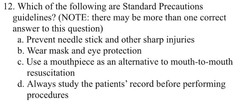 12. Which of the following are Standard Precautions
guidelines? (NOTE: there may be more than one correct
answer to this question)
a. Prevent needle stick and other sharp injuries
b. Wear mask and eye protection
c. Use a mouthpiece as an alternative to mouth-to-mouth
resuscitation
d. Always study the patients' record before performing
procedures
