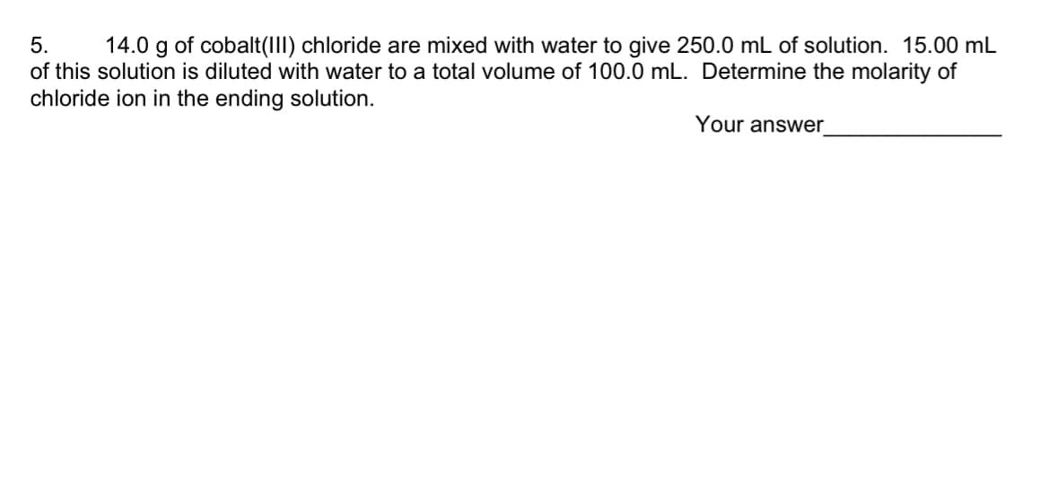 5.
14.0 g of cobalt(III) chloride are mixed with water to give 250.0 mL of solution. 15.00 mL
of this solution is diluted with water to a total volume of 100.0 mL. Determine the molarity of
chloride ion in the ending solution.
Your answer_
