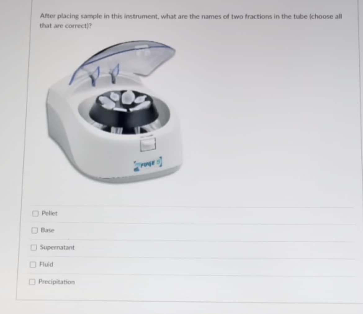 After placing sample in this instrument, what are the names of two fractions in the tube (choose all
that are correct)?
ruer
O Pellet
OBase
O Supernatant
OFluid
O Precipitation
