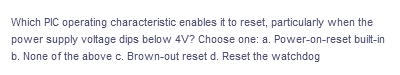 Which PIC operating characteristic enables it to reset, particularly when the
power supply voltage dips below 4V? Choose one: a. Power-on-reset built-in
b. None of the above c. Brown-out reset d. Reset the watchdog