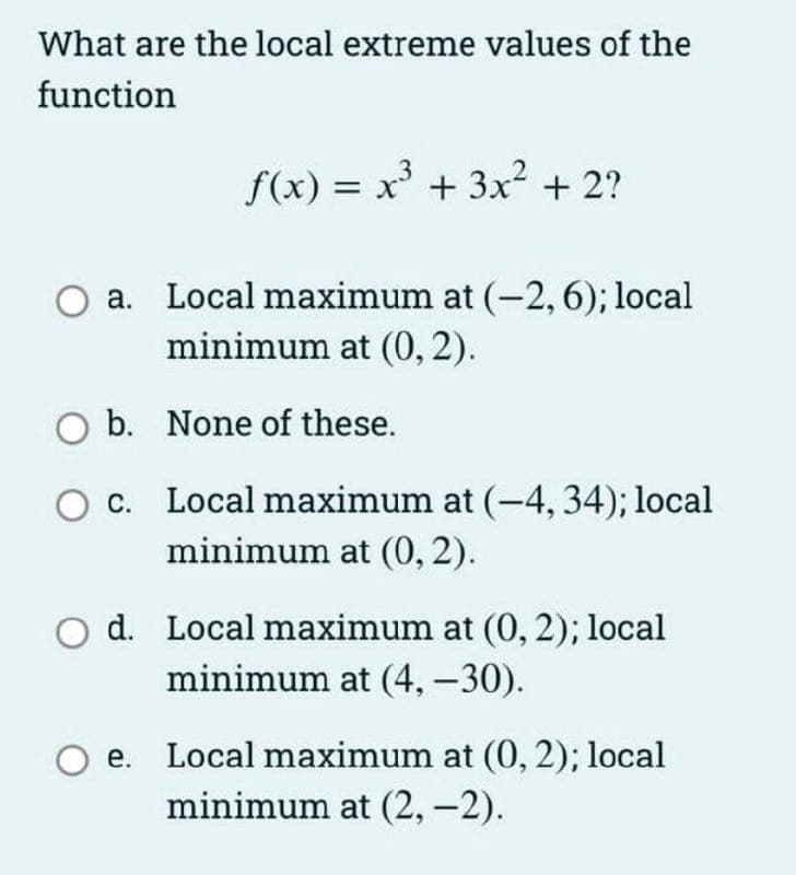 What are the local extreme values of the
function
f(x) = x + 3x? + 2?
a. Local maximum at (-2, 6); local
minimum at (0, 2).
O b. None of these.
O c. Local maximum at (-4, 34); local
minimum at (0, 2).
d. Local maximum at (0, 2); local
minimum at (4, –30).
e. Local maximum at (0, 2); local
minimum at (2,-2).
