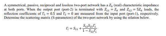 A symmetrical, passive, reciprocal and lossless two-port network has a Z, (real) characteristic impedance
at both ports. When the output port (port-2) is terminated with Z11 = Z, and Z12 = 52, loads, the
reflection coefficients of I = 0.5 and r2 = 0 are measured from the input port (port-1), respectively.
Determine the scattering matrix (S-parameters) of the two-port network by using the relation below.
n = S11 +1-S2i
