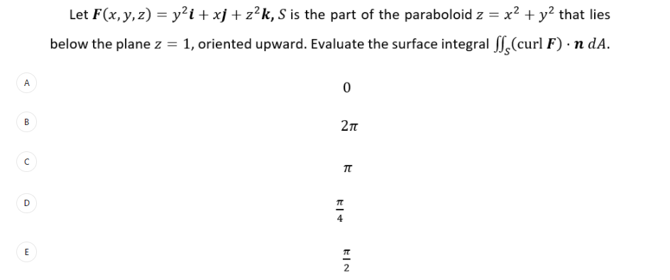 Let F(x,y, z) = y²i + xj + z²k, S is the part of the paraboloid z = x² + y² that lies
below the plane z = 1, oriented upward. Evaluate the surface integral S.(curl F) · n dA.
A.
E
2
D.
