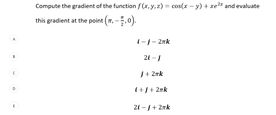 Compute the gradient of the function f (x,y, z) = cos(x – y) + xe²z and evaluate
this gradient at the point (T, –5,0).
A.
i-j- 2nk
2i – j
j+ 2nk
i+j+2¤k
E
21 -ј + 2пk
