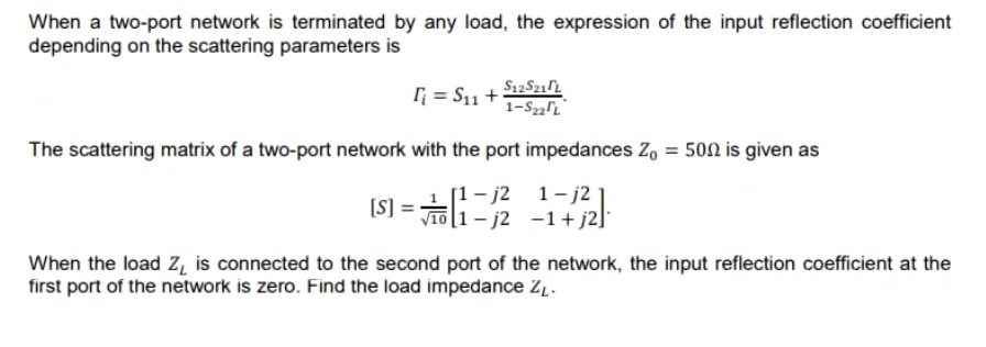When a two-port network is terminated by any load, the expression of the input reflection coefficient
depending on the scattering parameters is
I; = S11 +
The scattering matrix of a two-port network with the port impedances Z, = 500 is given as
[1- j2
1- j2 1
[S]
[1– j2 -1+j2]
When the load z̟ is connected to the second port of the network, the input reflection coefficient at the
first port of the network is zero. Find the load impedance Z1.
