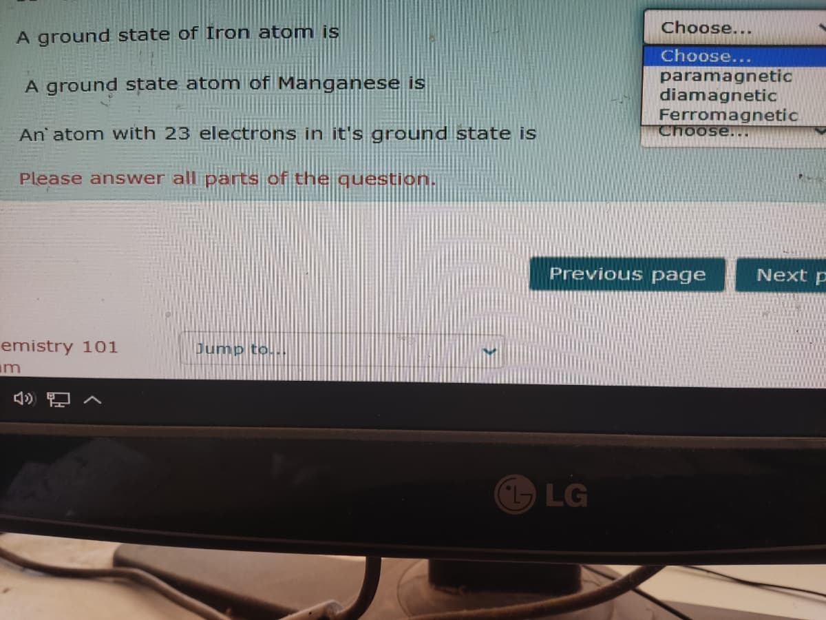 Choose...
A ground state of Iron atom is
Choose...
paramagnetic
diamagnetic
Ferromagnetic
Choose...
A ground state atom of Manganese is
An' atom with 23 electrons in it's ground state is
Please answer all parts of the question.
Previous page
Next p
emistry 101
Dump to.
m
LG
