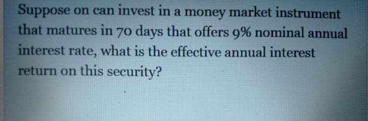 Suppose on can invest in a money market instrument
that matures in 70 days that offers 9% nominal annual
interest rate, what is the effective annual interest
return on this security?
