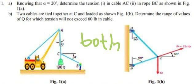 1. a) Knowing that a = 20°, determine the tension (i) in cable AC (ii) in rope BC as shown in Fig.
I(a).
b) Two cables are tied together at C and loaded as shown Fig. 1(b). Determine the range of values
of Q for which tension will not exceed 60 lb in cable.
both
P-75 Ib
1200 lb
Fig. 1(a)
Fig. 1(b)
