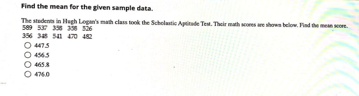 Find the mean for the given sample data.
The students in Hugh Logan's math class took the Scholastic Aptitude Test. Their math scores are shown below. Find the mean score.
589 537 35S 358 526
356 348 541 470 482
447.5
456.5
465.8
476.0
