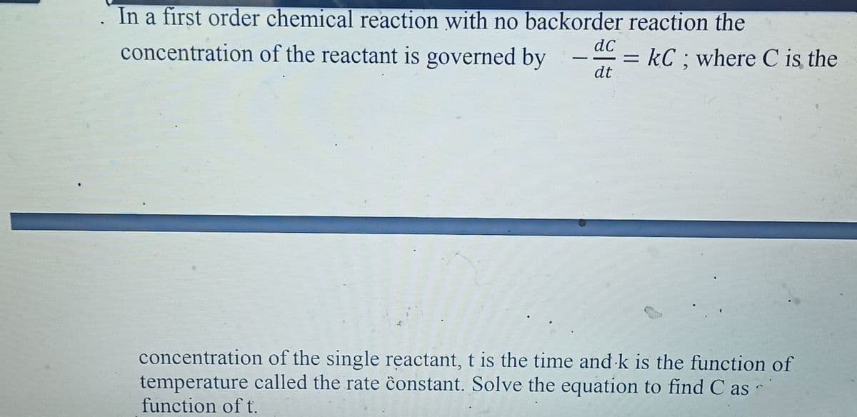 In a first order chemical reaction with no backorder reaction the
concentration of the reactant is governed by
dC
= kC; where C is the
%D
dt
concentration of the single reactant, t is the time and k is the function of
temperature called the rate ĉonstant. Solve the equation to find C as
function of t.
